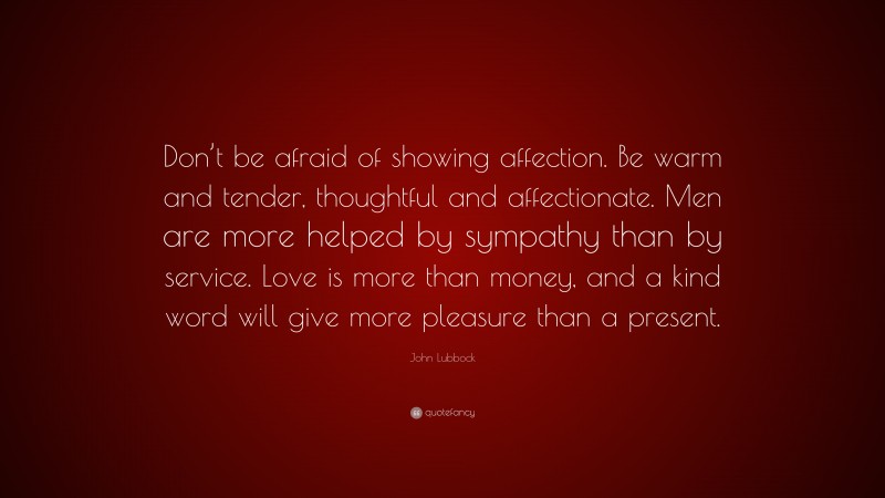 John Lubbock Quote: “Don’t be afraid of showing affection. Be warm and tender, thoughtful and affectionate. Men are more helped by sympathy than by service. Love is more than money, and a kind word will give more pleasure than a present.”