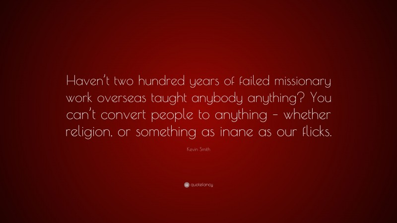 Kevin Smith Quote: “Haven’t two hundred years of failed missionary work overseas taught anybody anything? You can’t convert people to anything – whether religion, or something as inane as our flicks.”