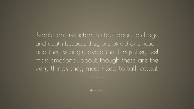 Paul Tournier Quote: “People are reluctant to talk about old age and death because they are afraid of emotion, and they willingly avoid the things they feel most emotional about, though these are the very things they most need to talk about.”