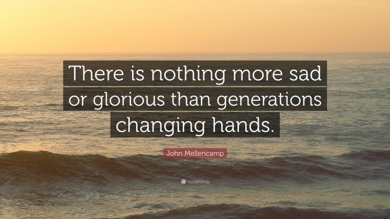 John Mellencamp Quote: “There is nothing more sad or glorious than generations changing hands.”