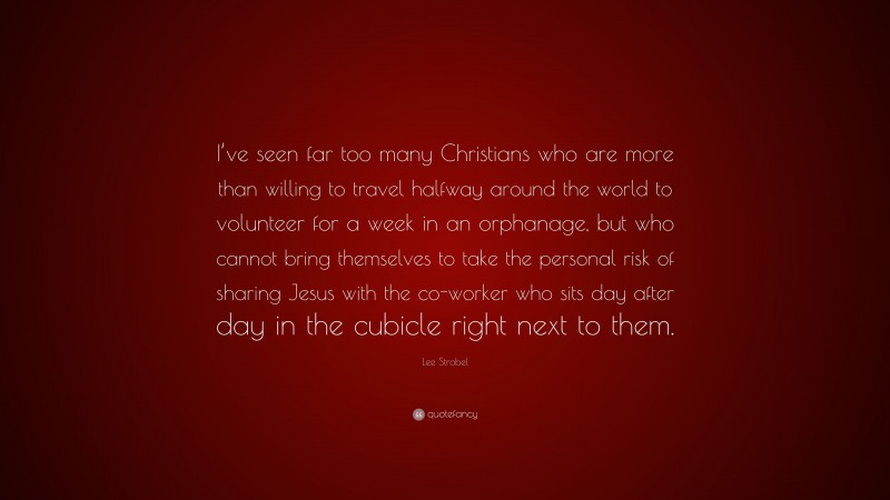 Lee Strobel Quote: “I’ve seen far too many Christians who are more than willing to travel halfway around the world to volunteer for a week in an orphanage, but who cannot bring themselves to take the personal risk of sharing Jesus with the co-worker who sits day after day in the cubicle right next to them.”