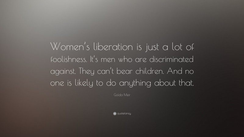 Golda Meir Quote: “Women’s liberation is just a lot of foolishness. It’s men who are discriminated against. They can’t bear children. And no one is likely to do anything about that.”