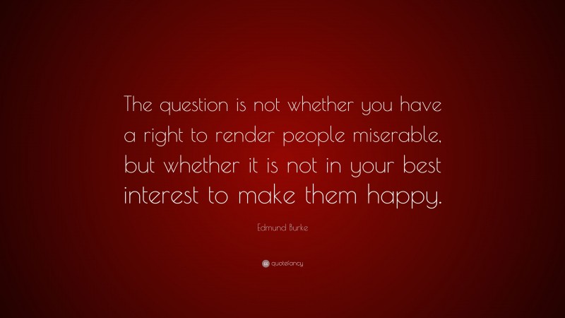 Edmund Burke Quote: “The question is not whether you have a right to render people miserable, but whether it is not in your best interest to make them happy.”