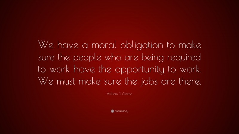 William J. Clinton Quote: “We have a moral obligation to make sure the people who are being required to work have the opportunity to work. We must make sure the jobs are there.”