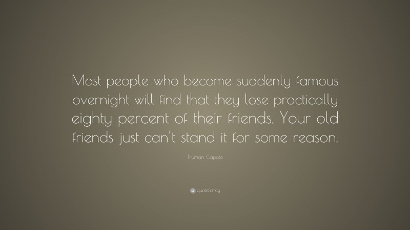 Truman Capote Quote: “Most people who become suddenly famous overnight will find that they lose practically eighty percent of their friends. Your old friends just can’t stand it for some reason.”
