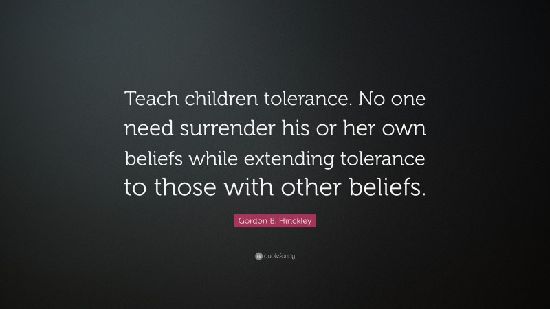 Gordon B. Hinckley Quote: “Teach children tolerance. No one need surrender his or her own beliefs while extending tolerance to those with other beliefs.”