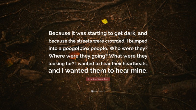 Jonathan Safran Foer Quote: “Because it was starting to get dark, and because the streets were crowded, I bumped into a googolplex people. Who were they? Where were they going? What were they looking for? I wanted to hear their heartbeats, and I wanted them to hear mine.”