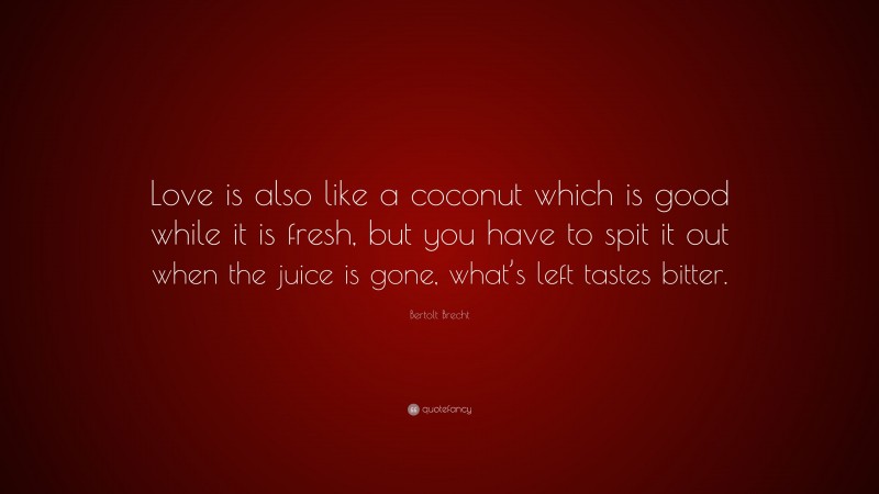 Bertolt Brecht Quote: “Love is also like a coconut which is good while it is fresh, but you have to spit it out when the juice is gone, what’s left tastes bitter.”