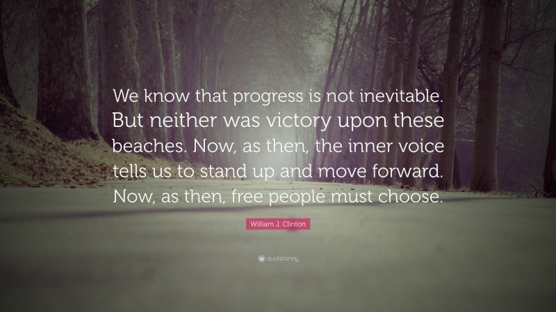 William J. Clinton Quote: “We know that progress is not inevitable. But neither was victory upon these beaches. Now, as then, the inner voice tells us to stand up and move forward. Now, as then, free people must choose.”