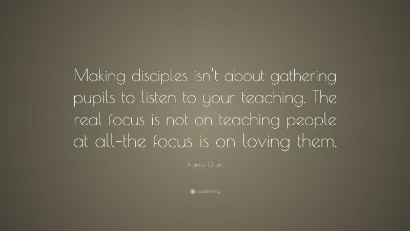 Francis Chan Quote: “Making disciples isn’t about gathering pupils to listen to your teaching. The real focus is not on teaching people at all–the focus is on loving them.”