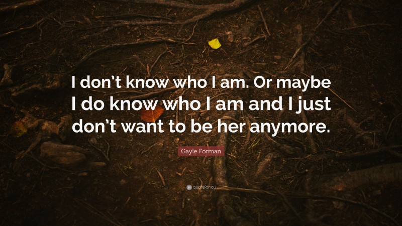 Gayle Forman Quote: “I don’t know who I am. Or maybe I do know who I am and I just don’t want to be her anymore.”