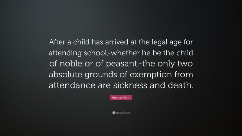 Horace Mann Quote: “After a child has arrived at the legal age for attending school,-whether he be the child of noble or of peasant,-the only two absolute grounds of exemption from attendance are sickness and death.”