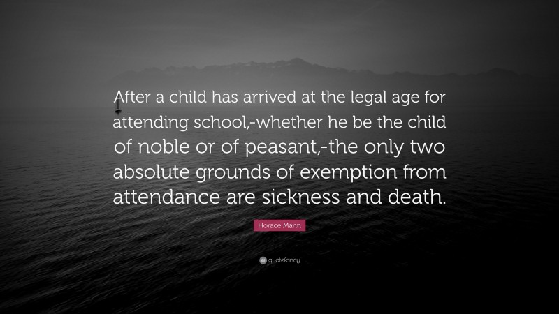 Horace Mann Quote: “After a child has arrived at the legal age for attending school,-whether he be the child of noble or of peasant,-the only two absolute grounds of exemption from attendance are sickness and death.”