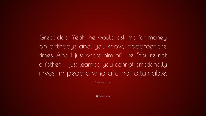Drew Barrymore Quote: “Great dad. Yeah, he would ask me for money on birthdays and, you know, inappropriate times. And I just wrote him off like, ‘You’re not a father.’ I just learned you cannot emotionally invest in people who are not attainable.”