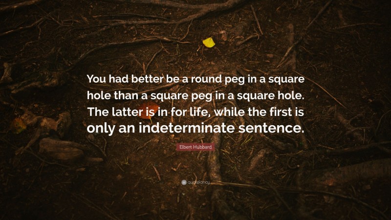 Elbert Hubbard Quote: “You had better be a round peg in a square hole than a square peg in a square hole. The latter is in for life, while the first is only an indeterminate sentence.”