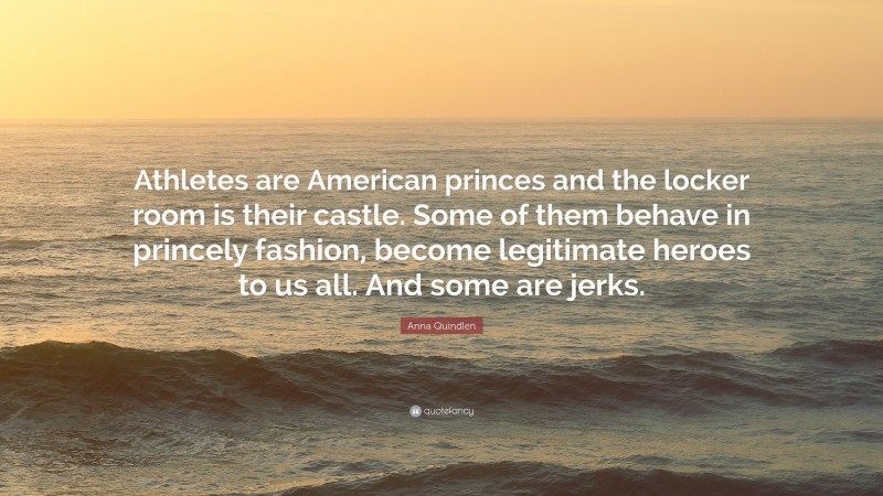 Anna Quindlen Quote: “Athletes are American princes and the locker room is their castle. Some of them behave in princely fashion, become legitimate heroes to us all. And some are jerks.”
