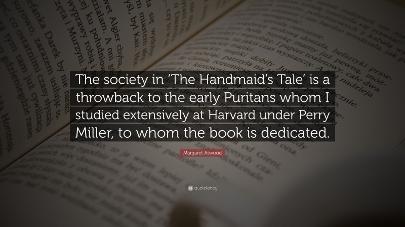 Margaret Atwood Quote: “The society in ‘The Handmaid’s Tale’ is a throwback to the early Puritans whom I studied extensively at Harvard under Perry Miller, to whom the book is dedicated.”