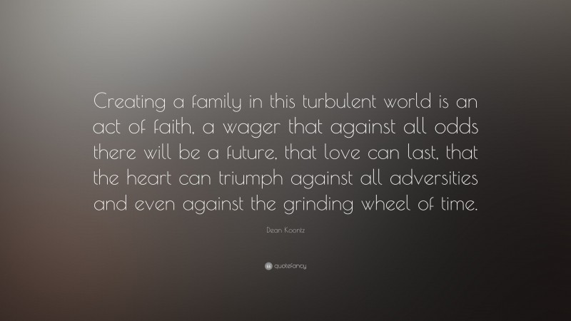 Dean Koontz Quote: “Creating a family in this turbulent world is an act of faith, a wager that against all odds there will be a future, that love can last, that the heart can triumph against all adversities and even against the grinding wheel of time.”