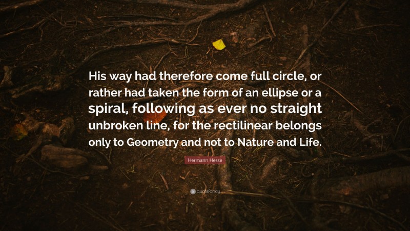 Hermann Hesse Quote: “His way had therefore come full circle, or rather had taken the form of an ellipse or a spiral, following as ever no straight unbroken line, for the rectilinear belongs only to Geometry and not to Nature and Life.”