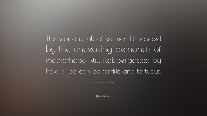 Anna Quindlen Quote: “The world is full of women blindsided by the unceasing demands of motherhood, still flabbergasted by how a job can be terrific and tortuous.”