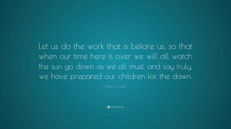 William J. Clinton Quote: “Let us do the work that is before us, so that when our time here is over we will all watch the sun go down as we all must, and say truly, we have prepared our children for the dawn.”