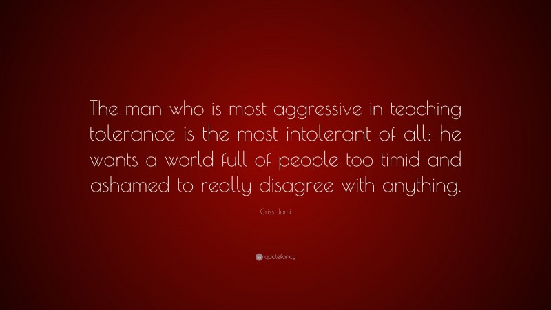 Criss Jami Quote: “The man who is most aggressive in teaching tolerance is the most intolerant of all: he wants a world full of people too timid and ashamed to really disagree with anything.”