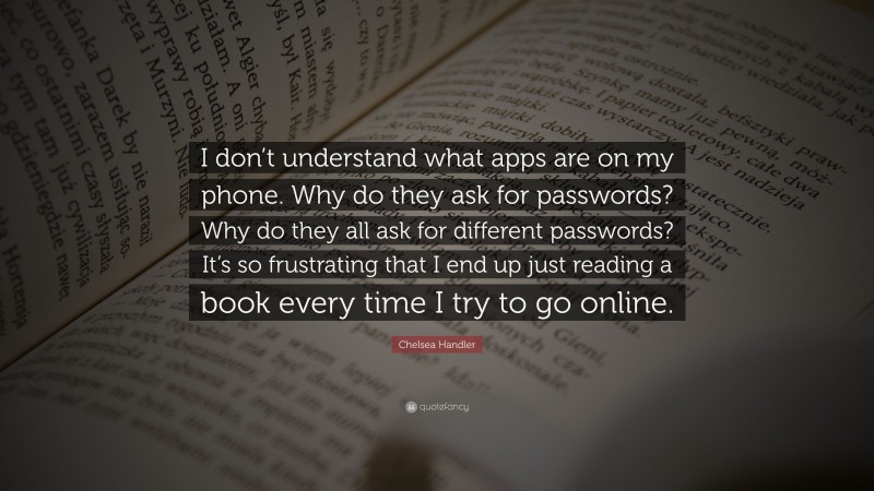 Chelsea Handler Quote: “I don’t understand what apps are on my phone. Why do they ask for passwords? Why do they all ask for different passwords? It’s so frustrating that I end up just reading a book every time I try to go online.”