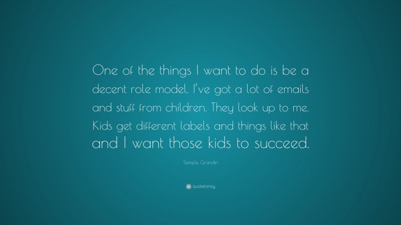Temple Grandin Quote: “One of the things I want to do is be a decent role model. I’ve got a lot of emails and stuff from children. They look up to me. Kids get different labels and things like that and I want those kids to succeed.”