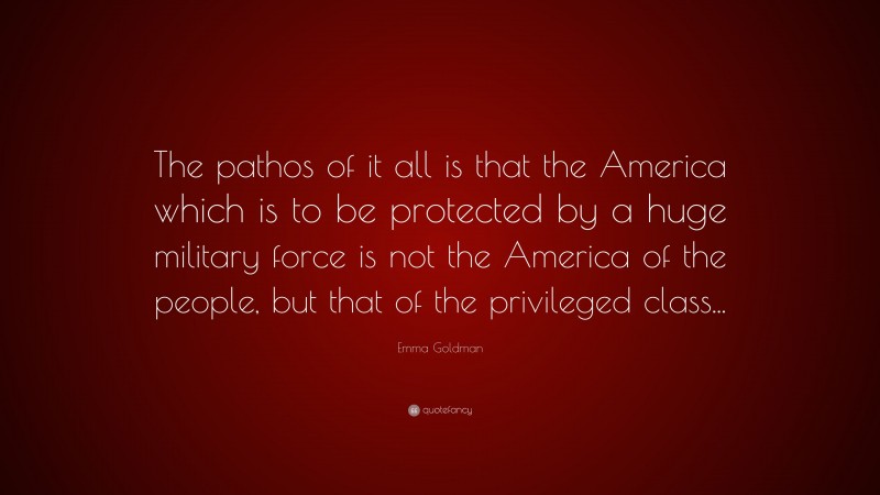 Emma Goldman Quote: “The pathos of it all is that the America which is to be protected by a huge military force is not the America of the people, but that of the privileged class...”