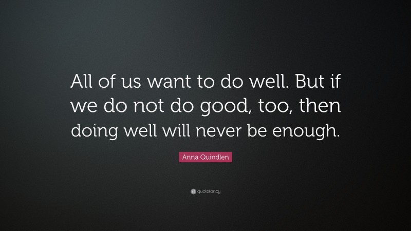 Anna Quindlen Quote: “All of us want to do well. But if we do not do good, too, then doing well will never be enough.”