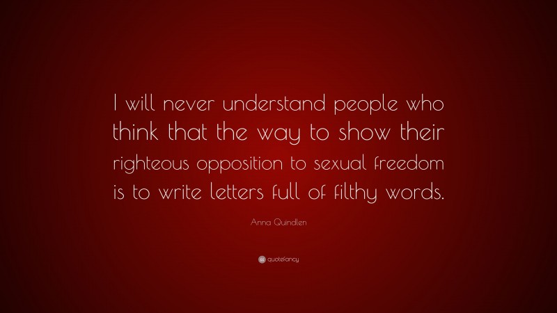 Anna Quindlen Quote: “I will never understand people who think that the way to show their righteous opposition to sexual freedom is to write letters full of filthy words.”