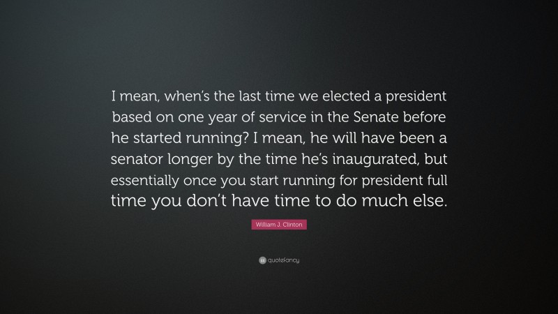 William J. Clinton Quote: “I mean, when’s the last time we elected a president based on one year of service in the Senate before he started running? I mean, he will have been a senator longer by the time he’s inaugurated, but essentially once you start running for president full time you don’t have time to do much else.”