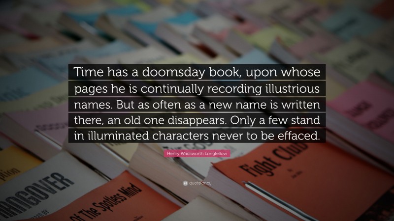 Henry Wadsworth Longfellow Quote: “Time has a doomsday book, upon whose pages he is continually recording illustrious names. But as often as a new name is written there, an old one disappears. Only a few stand in illuminated characters never to be effaced.”