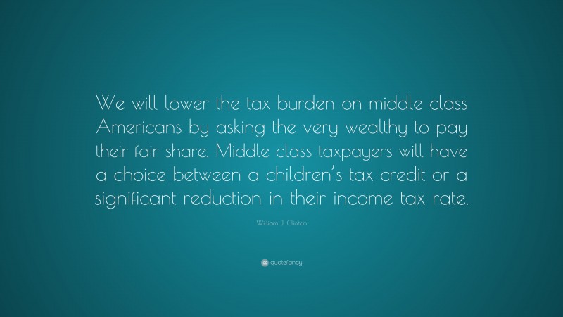William J. Clinton Quote: “We will lower the tax burden on middle class Americans by asking the very wealthy to pay their fair share. Middle class taxpayers will have a choice between a children’s tax credit or a significant reduction in their income tax rate.”