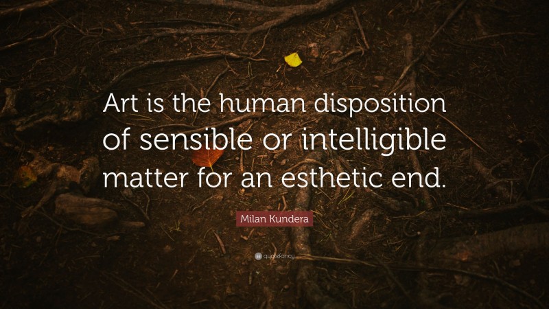 Milan Kundera Quote: “Art is the human disposition of sensible or intelligible matter for an esthetic end.”