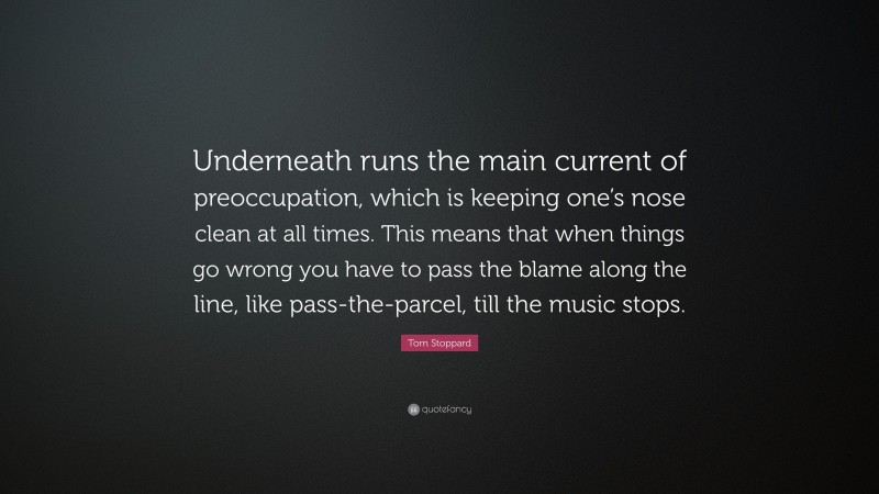 Tom Stoppard Quote: “Underneath runs the main current of preoccupation, which is keeping one’s nose clean at all times. This means that when things go wrong you have to pass the blame along the line, like pass-the-parcel, till the music stops.”