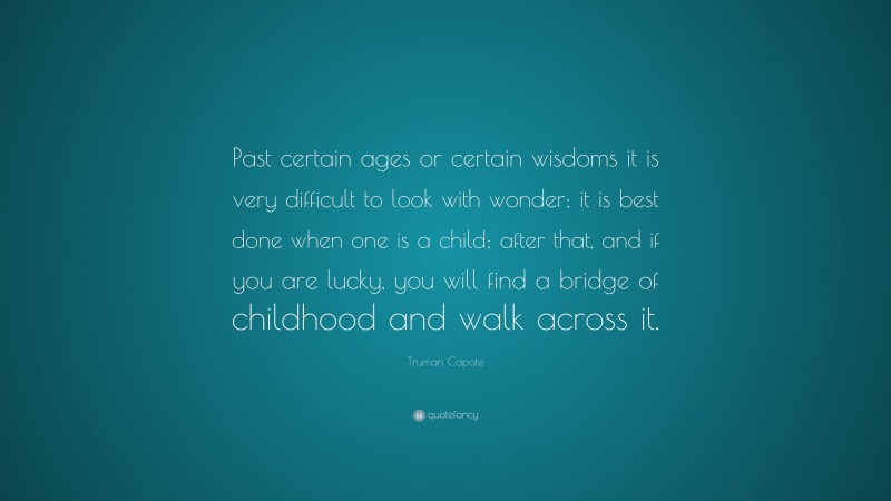 Truman Capote Quote: “Past certain ages or certain wisdoms it is very difficult to look with wonder; it is best done when one is a child; after that, and if you are lucky, you will find a bridge of childhood and walk across it.”