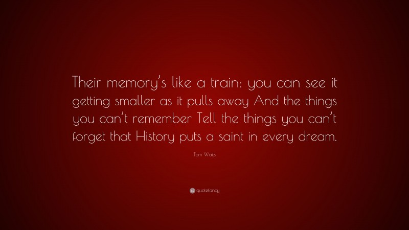Tom Waits Quote: “Their memory’s like a train: you can see it getting smaller as it pulls away And the things you can’t remember Tell the things you can’t forget that History puts a saint in every dream.”