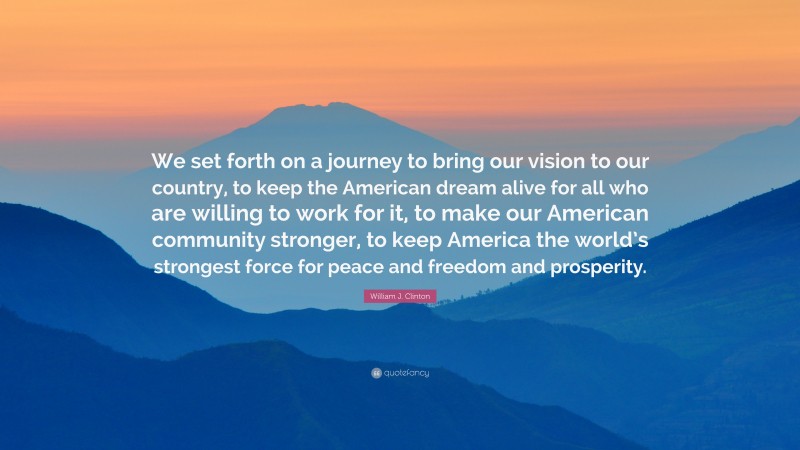 William J. Clinton Quote: “We set forth on a journey to bring our vision to our country, to keep the American dream alive for all who are willing to work for it, to make our American community stronger, to keep America the world’s strongest force for peace and freedom and prosperity.”