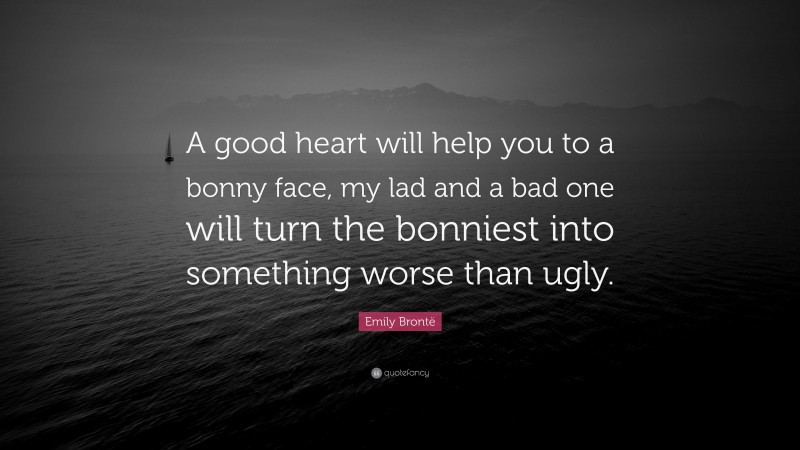 Emily Brontë Quote: “A good heart will help you to a bonny face, my lad and a bad one will turn the bonniest into something worse than ugly.”