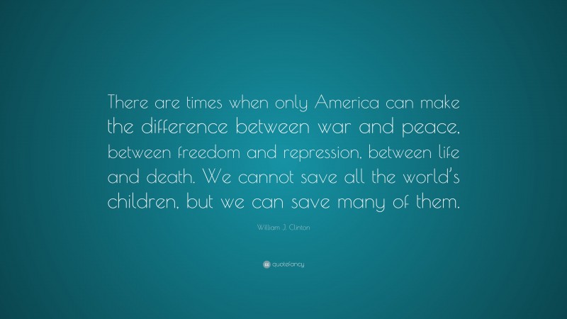 William J. Clinton Quote: “There are times when only America can make the difference between war and peace, between freedom and repression, between life and death. We cannot save all the world’s children, but we can save many of them.”