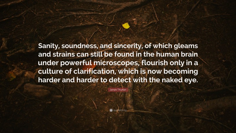 James Thurber Quote: “Sanity, soundness, and sincerity, of which gleams and strains can still be found in the human brain under powerful microscopes, flourish only in a culture of clarification, which is now becoming harder and harder to detect with the naked eye.”