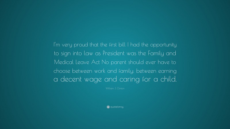 William J. Clinton Quote: “I’m very proud that the first bill I had the opportunity to sign into law as President was the Family and Medical Leave Act No parent should ever have to choose between work and family; between earning a decent wage and caring for a child.”