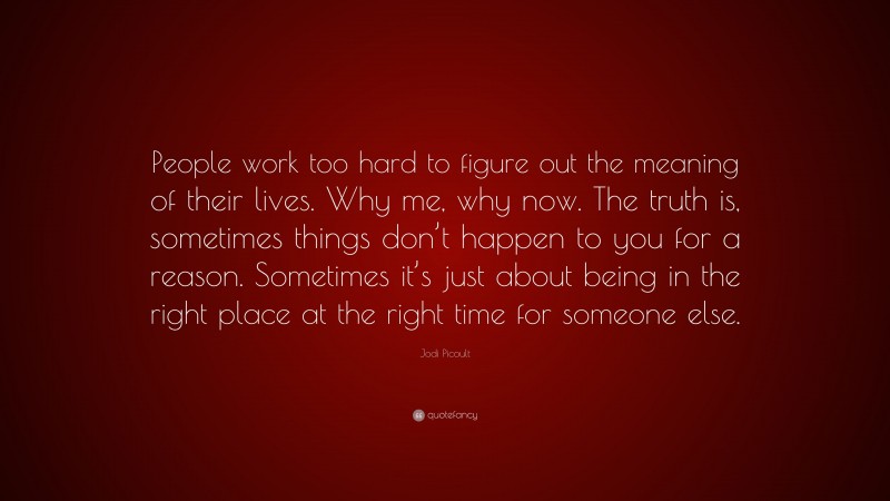Jodi Picoult Quote: “People work too hard to figure out the meaning of their lives. Why me, why now. The truth is, sometimes things don’t happen to you for a reason. Sometimes it’s just about being in the right place at the right time for someone else.”