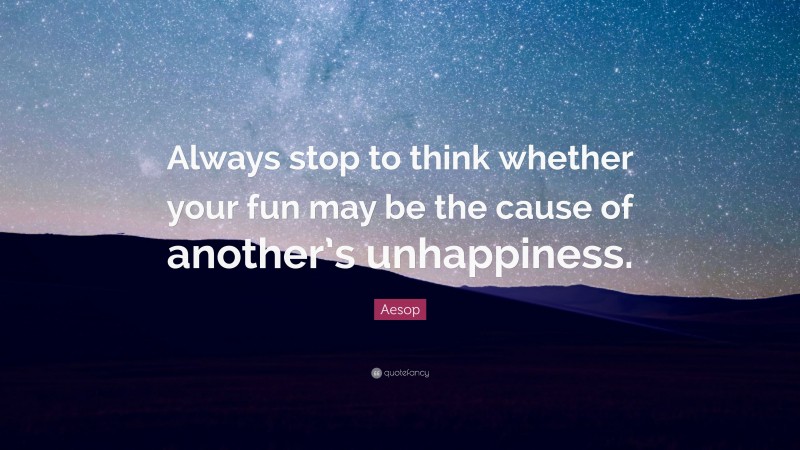 Aesop Quote: “Always stop to think whether your fun may be the cause of another’s unhappiness.”