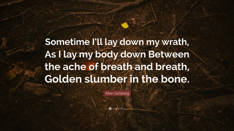 Allen Ginsberg Quote: “Sometime I’ll lay down my wrath, As I lay my body down Between the ache of breath and breath, Golden slumber in the bone.”