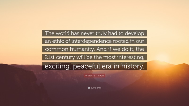 William J. Clinton Quote: “The world has never truly had to develop an ethic of interdependence rooted in our common humanity. And if we do it, the 21st century will be the most interesting, exciting, peaceful era in history.”