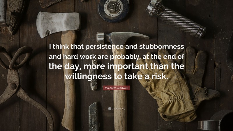 Malcolm Gladwell Quote: “I think that persistence and stubbornness and hard work are probably, at the end of the day, more important than the willingness to take a risk.”