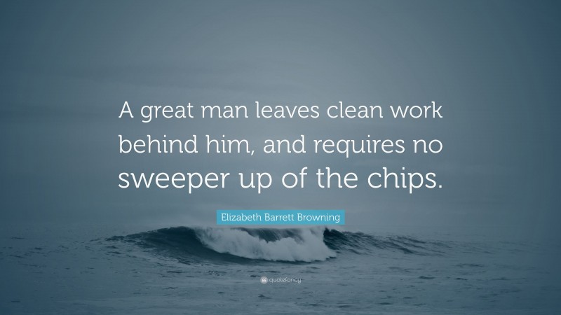 Elizabeth Barrett Browning Quote: “A great man leaves clean work behind him, and requires no sweeper up of the chips.”