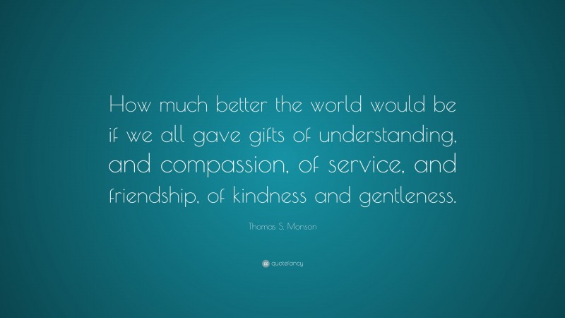 Thomas S. Monson Quote: “How much better the world would be if we all gave gifts of understanding, and compassion, of service, and friendship, of kindness and gentleness.”